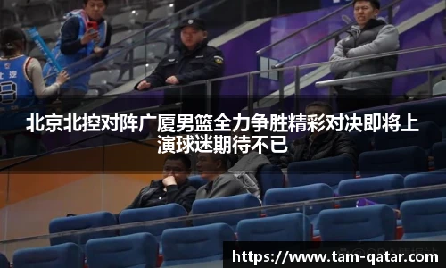 北京北控对阵广厦男篮全力争胜精彩对决即将上演球迷期待不已